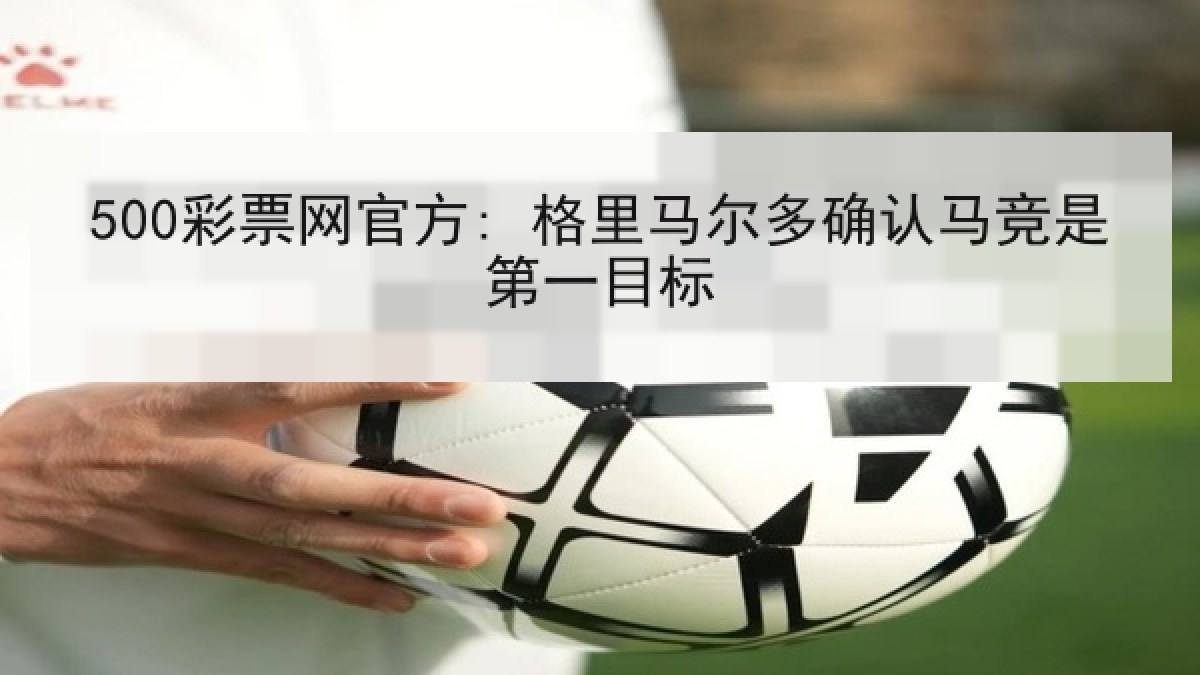 500彩票网官方: 格里马尔多确认马竞是第一目标 500彩票网官方: 格里马尔多确认马竞是第一目标