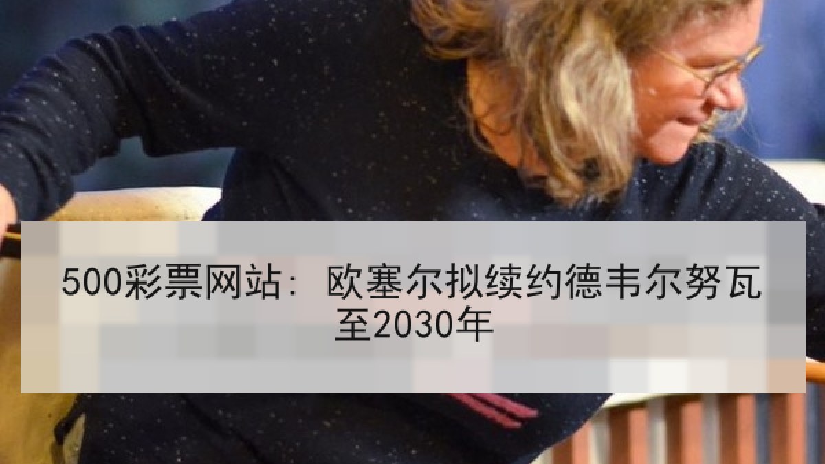 500彩票网站: 欧塞尔拟续约德韦尔努瓦至2030年 500彩票网站: 欧塞尔拟续约德韦尔努瓦至2030年