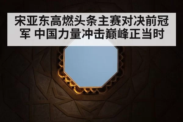 宋亚东高燃头条主赛对决前冠军 中国力量冲击巅峰正当时