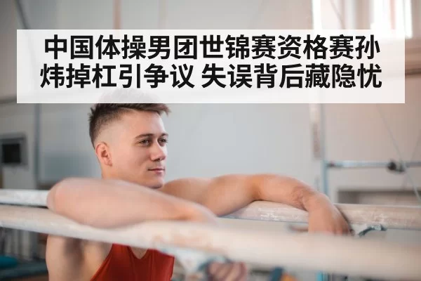 中国体操男团世锦赛资格赛孙炜掉杠引争议 失误背后藏隐忧