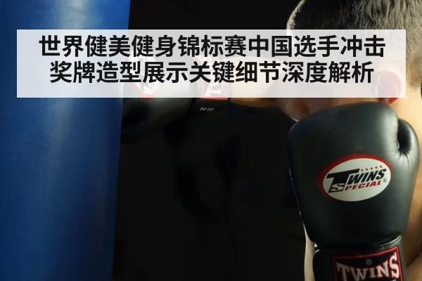 世界健美健身锦标赛中国选手冲击奖牌造型展示关键细节深度解析