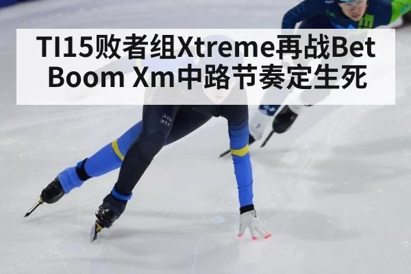 TI15败者组Xtreme再战BetBoom Xm中路节奏定生死